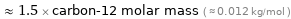  ≈ 1.5 × carbon-12 molar mass ( ≈ 0.012 kg/mol )