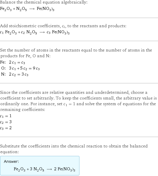 Balance the chemical equation algebraically: Fe_2O_3 + N_2O_5 ⟶ Fe(NO_3)_3 Add stoichiometric coefficients, c_i, to the reactants and products: c_1 Fe_2O_3 + c_2 N_2O_5 ⟶ c_3 Fe(NO_3)_3 Set the number of atoms in the reactants equal to the number of atoms in the products for Fe, O and N: Fe: | 2 c_1 = c_3 O: | 3 c_1 + 5 c_2 = 9 c_3 N: | 2 c_2 = 3 c_3 Since the coefficients are relative quantities and underdetermined, choose a coefficient to set arbitrarily. To keep the coefficients small, the arbitrary value is ordinarily one. For instance, set c_1 = 1 and solve the system of equations for the remaining coefficients: c_1 = 1 c_2 = 3 c_3 = 2 Substitute the coefficients into the chemical reaction to obtain the balanced equation: Answer: |   | Fe_2O_3 + 3 N_2O_5 ⟶ 2 Fe(NO_3)_3