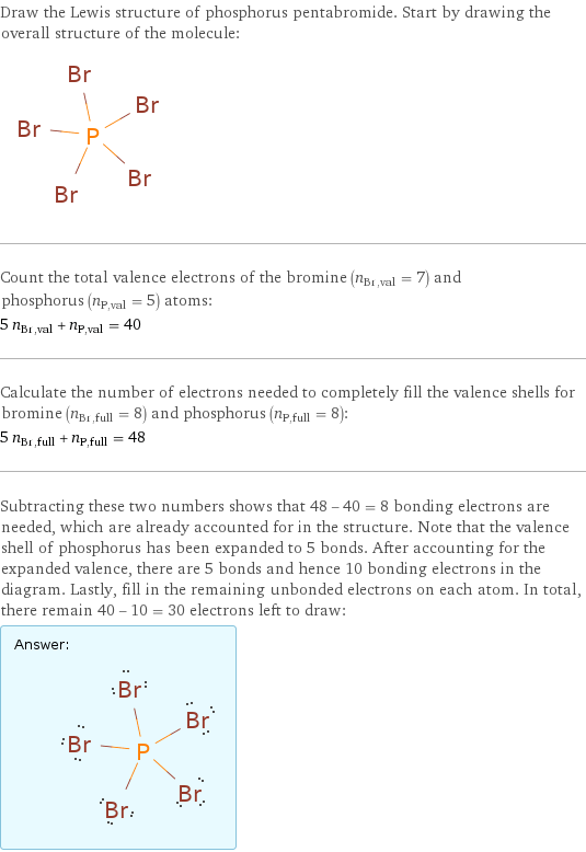 Draw the Lewis structure of phosphorus pentabromide. Start by drawing the overall structure of the molecule:  Count the total valence electrons of the bromine (n_Br, val = 7) and phosphorus (n_P, val = 5) atoms: 5 n_Br, val + n_P, val = 40 Calculate the number of electrons needed to completely fill the valence shells for bromine (n_Br, full = 8) and phosphorus (n_P, full = 8): 5 n_Br, full + n_P, full = 48 Subtracting these two numbers shows that 48 - 40 = 8 bonding electrons are needed, which are already accounted for in the structure. Note that the valence shell of phosphorus has been expanded to 5 bonds. After accounting for the expanded valence, there are 5 bonds and hence 10 bonding electrons in the diagram. Lastly, fill in the remaining unbonded electrons on each atom. In total, there remain 40 - 10 = 30 electrons left to draw: Answer: |   | 