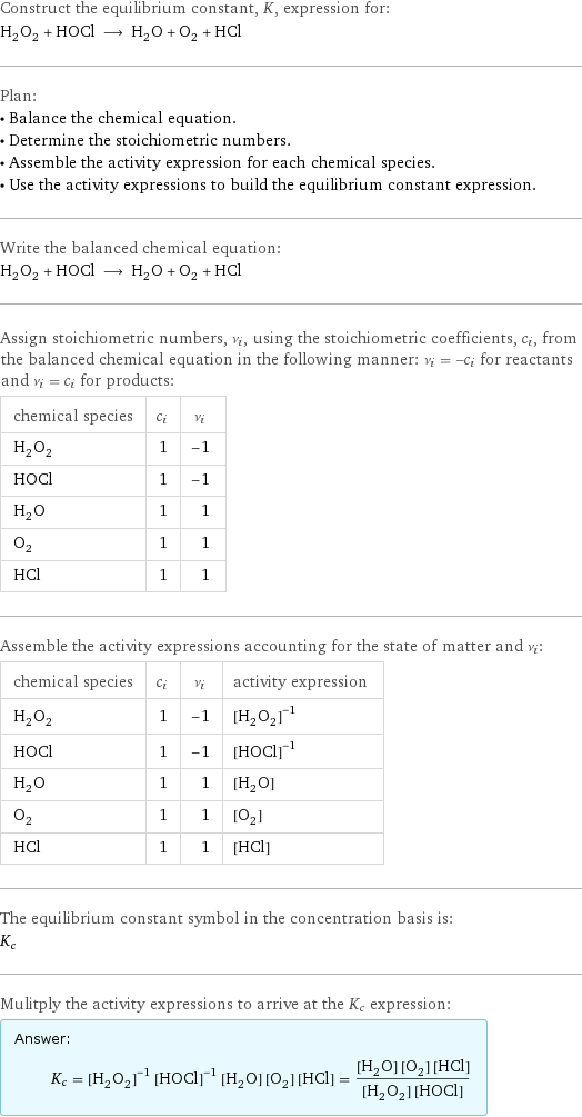 Construct the equilibrium constant, K, expression for: H_2O_2 + HOCl ⟶ H_2O + O_2 + HCl Plan: • Balance the chemical equation. • Determine the stoichiometric numbers. • Assemble the activity expression for each chemical species. • Use the activity expressions to build the equilibrium constant expression. Write the balanced chemical equation: H_2O_2 + HOCl ⟶ H_2O + O_2 + HCl Assign stoichiometric numbers, ν_i, using the stoichiometric coefficients, c_i, from the balanced chemical equation in the following manner: ν_i = -c_i for reactants and ν_i = c_i for products: chemical species | c_i | ν_i H_2O_2 | 1 | -1 HOCl | 1 | -1 H_2O | 1 | 1 O_2 | 1 | 1 HCl | 1 | 1 Assemble the activity expressions accounting for the state of matter and ν_i: chemical species | c_i | ν_i | activity expression H_2O_2 | 1 | -1 | ([H2O2])^(-1) HOCl | 1 | -1 | ([HOCl])^(-1) H_2O | 1 | 1 | [H2O] O_2 | 1 | 1 | [O2] HCl | 1 | 1 | [HCl] The equilibrium constant symbol in the concentration basis is: K_c Mulitply the activity expressions to arrive at the K_c expression: Answer: |   | K_c = ([H2O2])^(-1) ([HOCl])^(-1) [H2O] [O2] [HCl] = ([H2O] [O2] [HCl])/([H2O2] [HOCl])