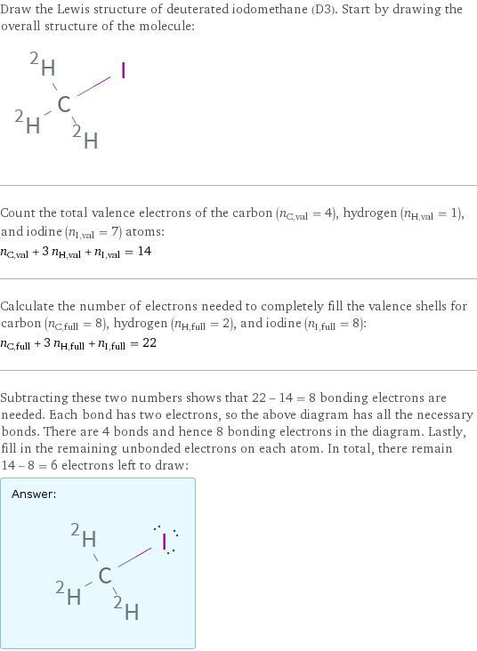 Draw the Lewis structure of deuterated iodomethane (D3). Start by drawing the overall structure of the molecule:  Count the total valence electrons of the carbon (n_C, val = 4), hydrogen (n_H, val = 1), and iodine (n_I, val = 7) atoms: n_C, val + 3 n_H, val + n_I, val = 14 Calculate the number of electrons needed to completely fill the valence shells for carbon (n_C, full = 8), hydrogen (n_H, full = 2), and iodine (n_I, full = 8): n_C, full + 3 n_H, full + n_I, full = 22 Subtracting these two numbers shows that 22 - 14 = 8 bonding electrons are needed. Each bond has two electrons, so the above diagram has all the necessary bonds. There are 4 bonds and hence 8 bonding electrons in the diagram. Lastly, fill in the remaining unbonded electrons on each atom. In total, there remain 14 - 8 = 6 electrons left to draw: Answer: |   | 