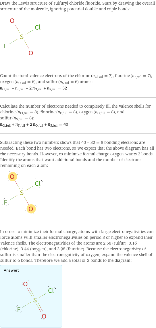 Draw the Lewis structure of sulfuryl chloride fluoride. Start by drawing the overall structure of the molecule, ignoring potential double and triple bonds:  Count the total valence electrons of the chlorine (n_Cl, val = 7), fluorine (n_F, val = 7), oxygen (n_O, val = 6), and sulfur (n_S, val = 6) atoms: n_Cl, val + n_F, val + 2 n_O, val + n_S, val = 32 Calculate the number of electrons needed to completely fill the valence shells for chlorine (n_Cl, full = 8), fluorine (n_F, full = 8), oxygen (n_O, full = 8), and sulfur (n_S, full = 8): n_Cl, full + n_F, full + 2 n_O, full + n_S, full = 40 Subtracting these two numbers shows that 40 - 32 = 8 bonding electrons are needed. Each bond has two electrons, so we expect that the above diagram has all the necessary bonds. However, to minimize formal charge oxygen wants 2 bonds. Identify the atoms that want additional bonds and the number of electrons remaining on each atom:  In order to minimize their formal charge, atoms with large electronegativities can force atoms with smaller electronegativities on period 3 or higher to expand their valence shells. The electronegativities of the atoms are 2.58 (sulfur), 3.16 (chlorine), 3.44 (oxygen), and 3.98 (fluorine). Because the electronegativity of sulfur is smaller than the electronegativity of oxygen, expand the valence shell of sulfur to 6 bonds. Therefore we add a total of 2 bonds to the diagram: Answer: |   | 