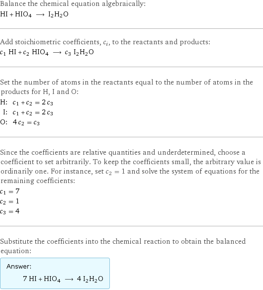 Balance the chemical equation algebraically: HI + HIO4 ⟶ I2H2O Add stoichiometric coefficients, c_i, to the reactants and products: c_1 HI + c_2 HIO4 ⟶ c_3 I2H2O Set the number of atoms in the reactants equal to the number of atoms in the products for H, I and O: H: | c_1 + c_2 = 2 c_3 I: | c_1 + c_2 = 2 c_3 O: | 4 c_2 = c_3 Since the coefficients are relative quantities and underdetermined, choose a coefficient to set arbitrarily. To keep the coefficients small, the arbitrary value is ordinarily one. For instance, set c_2 = 1 and solve the system of equations for the remaining coefficients: c_1 = 7 c_2 = 1 c_3 = 4 Substitute the coefficients into the chemical reaction to obtain the balanced equation: Answer: |   | 7 HI + HIO4 ⟶ 4 I2H2O