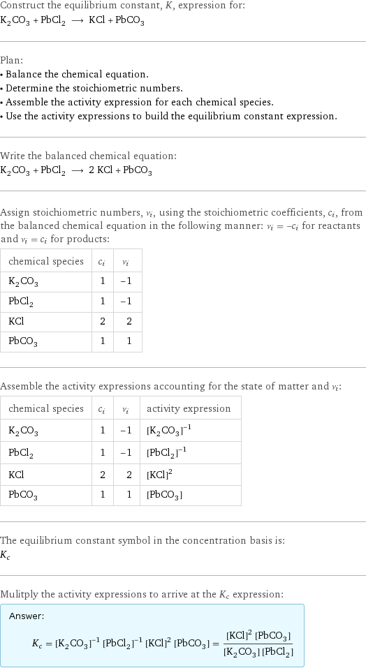 Construct the equilibrium constant, K, expression for: K_2CO_3 + PbCl_2 ⟶ KCl + PbCO_3 Plan: • Balance the chemical equation. • Determine the stoichiometric numbers. • Assemble the activity expression for each chemical species. • Use the activity expressions to build the equilibrium constant expression. Write the balanced chemical equation: K_2CO_3 + PbCl_2 ⟶ 2 KCl + PbCO_3 Assign stoichiometric numbers, ν_i, using the stoichiometric coefficients, c_i, from the balanced chemical equation in the following manner: ν_i = -c_i for reactants and ν_i = c_i for products: chemical species | c_i | ν_i K_2CO_3 | 1 | -1 PbCl_2 | 1 | -1 KCl | 2 | 2 PbCO_3 | 1 | 1 Assemble the activity expressions accounting for the state of matter and ν_i: chemical species | c_i | ν_i | activity expression K_2CO_3 | 1 | -1 | ([K2CO3])^(-1) PbCl_2 | 1 | -1 | ([PbCl2])^(-1) KCl | 2 | 2 | ([KCl])^2 PbCO_3 | 1 | 1 | [PbCO3] The equilibrium constant symbol in the concentration basis is: K_c Mulitply the activity expressions to arrive at the K_c expression: Answer: |   | K_c = ([K2CO3])^(-1) ([PbCl2])^(-1) ([KCl])^2 [PbCO3] = (([KCl])^2 [PbCO3])/([K2CO3] [PbCl2])