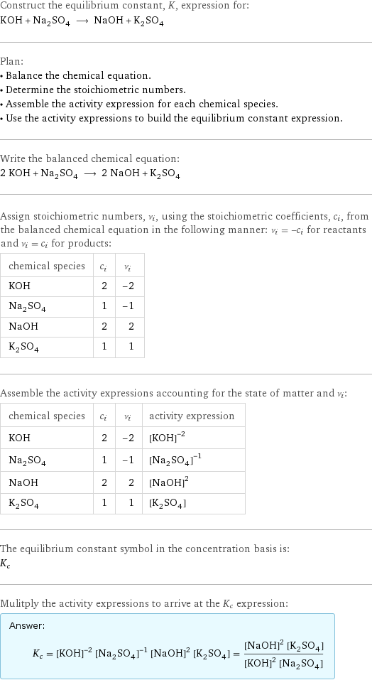 Construct the equilibrium constant, K, expression for: KOH + Na_2SO_4 ⟶ NaOH + K_2SO_4 Plan: • Balance the chemical equation. • Determine the stoichiometric numbers. • Assemble the activity expression for each chemical species. • Use the activity expressions to build the equilibrium constant expression. Write the balanced chemical equation: 2 KOH + Na_2SO_4 ⟶ 2 NaOH + K_2SO_4 Assign stoichiometric numbers, ν_i, using the stoichiometric coefficients, c_i, from the balanced chemical equation in the following manner: ν_i = -c_i for reactants and ν_i = c_i for products: chemical species | c_i | ν_i KOH | 2 | -2 Na_2SO_4 | 1 | -1 NaOH | 2 | 2 K_2SO_4 | 1 | 1 Assemble the activity expressions accounting for the state of matter and ν_i: chemical species | c_i | ν_i | activity expression KOH | 2 | -2 | ([KOH])^(-2) Na_2SO_4 | 1 | -1 | ([Na2SO4])^(-1) NaOH | 2 | 2 | ([NaOH])^2 K_2SO_4 | 1 | 1 | [K2SO4] The equilibrium constant symbol in the concentration basis is: K_c Mulitply the activity expressions to arrive at the K_c expression: Answer: |   | K_c = ([KOH])^(-2) ([Na2SO4])^(-1) ([NaOH])^2 [K2SO4] = (([NaOH])^2 [K2SO4])/(([KOH])^2 [Na2SO4])