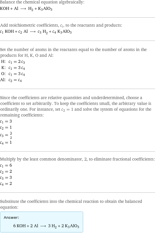 Balance the chemical equation algebraically: KOH + Al ⟶ H_2 + K3AlO3 Add stoichiometric coefficients, c_i, to the reactants and products: c_1 KOH + c_2 Al ⟶ c_3 H_2 + c_4 K3AlO3 Set the number of atoms in the reactants equal to the number of atoms in the products for H, K, O and Al: H: | c_1 = 2 c_3 K: | c_1 = 3 c_4 O: | c_1 = 3 c_4 Al: | c_2 = c_4 Since the coefficients are relative quantities and underdetermined, choose a coefficient to set arbitrarily. To keep the coefficients small, the arbitrary value is ordinarily one. For instance, set c_2 = 1 and solve the system of equations for the remaining coefficients: c_1 = 3 c_2 = 1 c_3 = 3/2 c_4 = 1 Multiply by the least common denominator, 2, to eliminate fractional coefficients: c_1 = 6 c_2 = 2 c_3 = 3 c_4 = 2 Substitute the coefficients into the chemical reaction to obtain the balanced equation: Answer: |   | 6 KOH + 2 Al ⟶ 3 H_2 + 2 K3AlO3