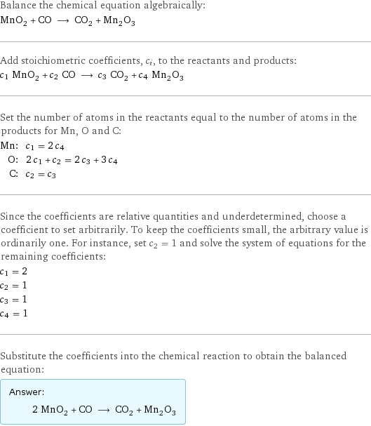 Balance the chemical equation algebraically: MnO_2 + CO ⟶ CO_2 + Mn_2O_3 Add stoichiometric coefficients, c_i, to the reactants and products: c_1 MnO_2 + c_2 CO ⟶ c_3 CO_2 + c_4 Mn_2O_3 Set the number of atoms in the reactants equal to the number of atoms in the products for Mn, O and C: Mn: | c_1 = 2 c_4 O: | 2 c_1 + c_2 = 2 c_3 + 3 c_4 C: | c_2 = c_3 Since the coefficients are relative quantities and underdetermined, choose a coefficient to set arbitrarily. To keep the coefficients small, the arbitrary value is ordinarily one. For instance, set c_2 = 1 and solve the system of equations for the remaining coefficients: c_1 = 2 c_2 = 1 c_3 = 1 c_4 = 1 Substitute the coefficients into the chemical reaction to obtain the balanced equation: Answer: |   | 2 MnO_2 + CO ⟶ CO_2 + Mn_2O_3