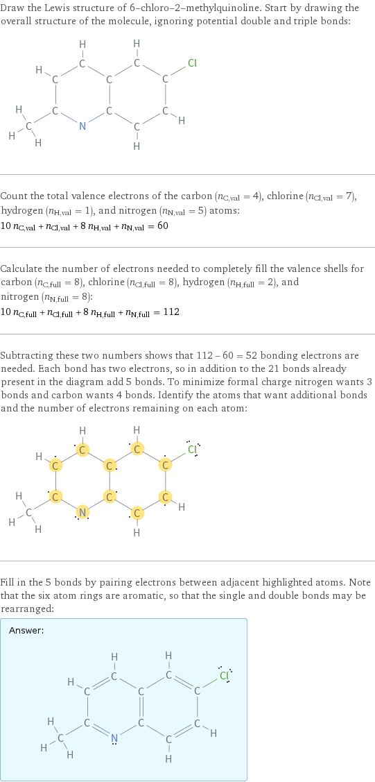 Draw the Lewis structure of 6-chloro-2-methylquinoline. Start by drawing the overall structure of the molecule, ignoring potential double and triple bonds:  Count the total valence electrons of the carbon (n_C, val = 4), chlorine (n_Cl, val = 7), hydrogen (n_H, val = 1), and nitrogen (n_N, val = 5) atoms: 10 n_C, val + n_Cl, val + 8 n_H, val + n_N, val = 60 Calculate the number of electrons needed to completely fill the valence shells for carbon (n_C, full = 8), chlorine (n_Cl, full = 8), hydrogen (n_H, full = 2), and nitrogen (n_N, full = 8): 10 n_C, full + n_Cl, full + 8 n_H, full + n_N, full = 112 Subtracting these two numbers shows that 112 - 60 = 52 bonding electrons are needed. Each bond has two electrons, so in addition to the 21 bonds already present in the diagram add 5 bonds. To minimize formal charge nitrogen wants 3 bonds and carbon wants 4 bonds. Identify the atoms that want additional bonds and the number of electrons remaining on each atom:  Fill in the 5 bonds by pairing electrons between adjacent highlighted atoms. Note that the six atom rings are aromatic, so that the single and double bonds may be rearranged: Answer: |   | 