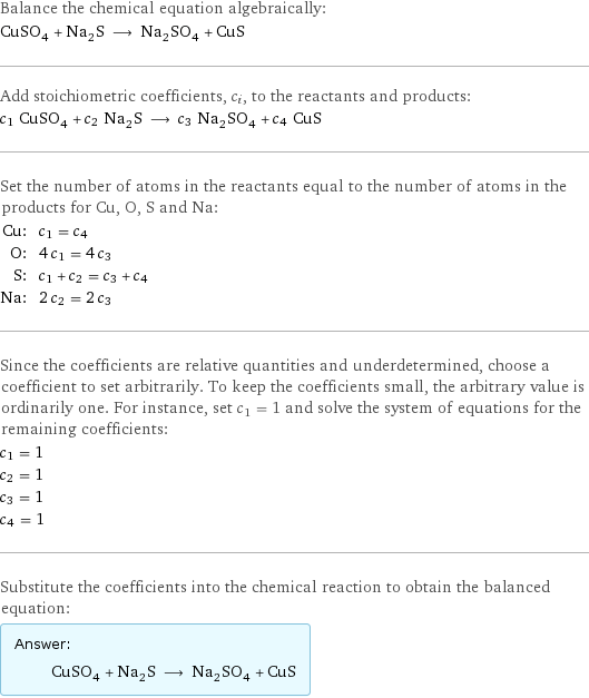 Balance the chemical equation algebraically: CuSO_4 + Na_2S ⟶ Na_2SO_4 + CuS Add stoichiometric coefficients, c_i, to the reactants and products: c_1 CuSO_4 + c_2 Na_2S ⟶ c_3 Na_2SO_4 + c_4 CuS Set the number of atoms in the reactants equal to the number of atoms in the products for Cu, O, S and Na: Cu: | c_1 = c_4 O: | 4 c_1 = 4 c_3 S: | c_1 + c_2 = c_3 + c_4 Na: | 2 c_2 = 2 c_3 Since the coefficients are relative quantities and underdetermined, choose a coefficient to set arbitrarily. To keep the coefficients small, the arbitrary value is ordinarily one. For instance, set c_1 = 1 and solve the system of equations for the remaining coefficients: c_1 = 1 c_2 = 1 c_3 = 1 c_4 = 1 Substitute the coefficients into the chemical reaction to obtain the balanced equation: Answer: |   | CuSO_4 + Na_2S ⟶ Na_2SO_4 + CuS