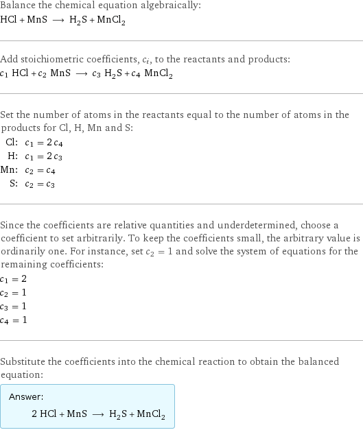 Balance the chemical equation algebraically: HCl + MnS ⟶ H_2S + MnCl_2 Add stoichiometric coefficients, c_i, to the reactants and products: c_1 HCl + c_2 MnS ⟶ c_3 H_2S + c_4 MnCl_2 Set the number of atoms in the reactants equal to the number of atoms in the products for Cl, H, Mn and S: Cl: | c_1 = 2 c_4 H: | c_1 = 2 c_3 Mn: | c_2 = c_4 S: | c_2 = c_3 Since the coefficients are relative quantities and underdetermined, choose a coefficient to set arbitrarily. To keep the coefficients small, the arbitrary value is ordinarily one. For instance, set c_2 = 1 and solve the system of equations for the remaining coefficients: c_1 = 2 c_2 = 1 c_3 = 1 c_4 = 1 Substitute the coefficients into the chemical reaction to obtain the balanced equation: Answer: |   | 2 HCl + MnS ⟶ H_2S + MnCl_2