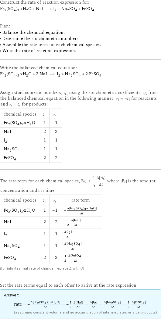 Construct the rate of reaction expression for: Fe_2(SO_4)_3·xH_2O + NaI ⟶ I_2 + Na_2SO_4 + FeSO_4 Plan: • Balance the chemical equation. • Determine the stoichiometric numbers. • Assemble the rate term for each chemical species. • Write the rate of reaction expression. Write the balanced chemical equation: Fe_2(SO_4)_3·xH_2O + 2 NaI ⟶ I_2 + Na_2SO_4 + 2 FeSO_4 Assign stoichiometric numbers, ν_i, using the stoichiometric coefficients, c_i, from the balanced chemical equation in the following manner: ν_i = -c_i for reactants and ν_i = c_i for products: chemical species | c_i | ν_i Fe_2(SO_4)_3·xH_2O | 1 | -1 NaI | 2 | -2 I_2 | 1 | 1 Na_2SO_4 | 1 | 1 FeSO_4 | 2 | 2 The rate term for each chemical species, B_i, is 1/ν_i(Δ[B_i])/(Δt) where [B_i] is the amount concentration and t is time: chemical species | c_i | ν_i | rate term Fe_2(SO_4)_3·xH_2O | 1 | -1 | -(Δ[Fe2(SO4)3·xH2O])/(Δt) NaI | 2 | -2 | -1/2 (Δ[NaI])/(Δt) I_2 | 1 | 1 | (Δ[I2])/(Δt) Na_2SO_4 | 1 | 1 | (Δ[Na2SO4])/(Δt) FeSO_4 | 2 | 2 | 1/2 (Δ[FeSO4])/(Δt) (for infinitesimal rate of change, replace Δ with d) Set the rate terms equal to each other to arrive at the rate expression: Answer: |   | rate = -(Δ[Fe2(SO4)3·xH2O])/(Δt) = -1/2 (Δ[NaI])/(Δt) = (Δ[I2])/(Δt) = (Δ[Na2SO4])/(Δt) = 1/2 (Δ[FeSO4])/(Δt) (assuming constant volume and no accumulation of intermediates or side products)