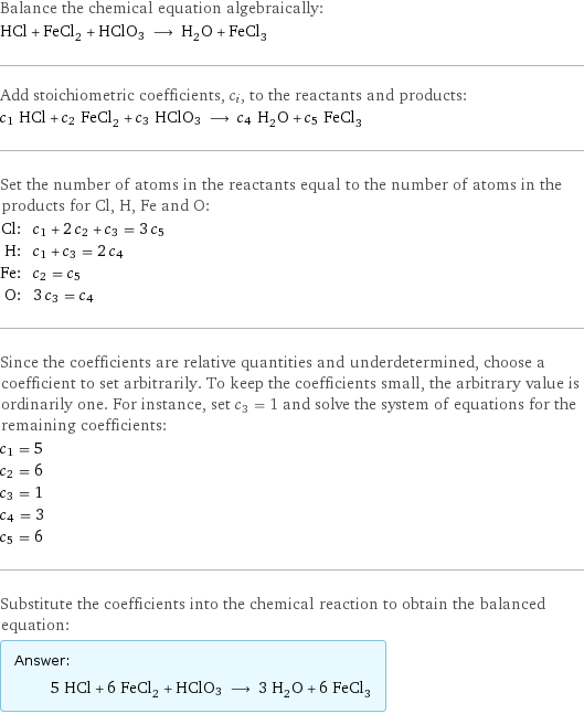 Balance the chemical equation algebraically: HCl + FeCl_2 + HClO3 ⟶ H_2O + FeCl_3 Add stoichiometric coefficients, c_i, to the reactants and products: c_1 HCl + c_2 FeCl_2 + c_3 HClO3 ⟶ c_4 H_2O + c_5 FeCl_3 Set the number of atoms in the reactants equal to the number of atoms in the products for Cl, H, Fe and O: Cl: | c_1 + 2 c_2 + c_3 = 3 c_5 H: | c_1 + c_3 = 2 c_4 Fe: | c_2 = c_5 O: | 3 c_3 = c_4 Since the coefficients are relative quantities and underdetermined, choose a coefficient to set arbitrarily. To keep the coefficients small, the arbitrary value is ordinarily one. For instance, set c_3 = 1 and solve the system of equations for the remaining coefficients: c_1 = 5 c_2 = 6 c_3 = 1 c_4 = 3 c_5 = 6 Substitute the coefficients into the chemical reaction to obtain the balanced equation: Answer: |   | 5 HCl + 6 FeCl_2 + HClO3 ⟶ 3 H_2O + 6 FeCl_3