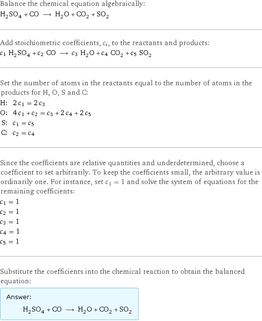 Balance the chemical equation algebraically: H_2SO_4 + CO ⟶ H_2O + CO_2 + SO_2 Add stoichiometric coefficients, c_i, to the reactants and products: c_1 H_2SO_4 + c_2 CO ⟶ c_3 H_2O + c_4 CO_2 + c_5 SO_2 Set the number of atoms in the reactants equal to the number of atoms in the products for H, O, S and C: H: | 2 c_1 = 2 c_3 O: | 4 c_1 + c_2 = c_3 + 2 c_4 + 2 c_5 S: | c_1 = c_5 C: | c_2 = c_4 Since the coefficients are relative quantities and underdetermined, choose a coefficient to set arbitrarily. To keep the coefficients small, the arbitrary value is ordinarily one. For instance, set c_1 = 1 and solve the system of equations for the remaining coefficients: c_1 = 1 c_2 = 1 c_3 = 1 c_4 = 1 c_5 = 1 Substitute the coefficients into the chemical reaction to obtain the balanced equation: Answer: |   | H_2SO_4 + CO ⟶ H_2O + CO_2 + SO_2