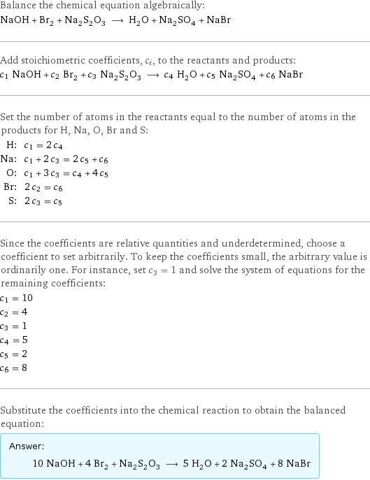 Balance the chemical equation algebraically: NaOH + Br_2 + Na_2S_2O_3 ⟶ H_2O + Na_2SO_4 + NaBr Add stoichiometric coefficients, c_i, to the reactants and products: c_1 NaOH + c_2 Br_2 + c_3 Na_2S_2O_3 ⟶ c_4 H_2O + c_5 Na_2SO_4 + c_6 NaBr Set the number of atoms in the reactants equal to the number of atoms in the products for H, Na, O, Br and S: H: | c_1 = 2 c_4 Na: | c_1 + 2 c_3 = 2 c_5 + c_6 O: | c_1 + 3 c_3 = c_4 + 4 c_5 Br: | 2 c_2 = c_6 S: | 2 c_3 = c_5 Since the coefficients are relative quantities and underdetermined, choose a coefficient to set arbitrarily. To keep the coefficients small, the arbitrary value is ordinarily one. For instance, set c_3 = 1 and solve the system of equations for the remaining coefficients: c_1 = 10 c_2 = 4 c_3 = 1 c_4 = 5 c_5 = 2 c_6 = 8 Substitute the coefficients into the chemical reaction to obtain the balanced equation: Answer: |   | 10 NaOH + 4 Br_2 + Na_2S_2O_3 ⟶ 5 H_2O + 2 Na_2SO_4 + 8 NaBr