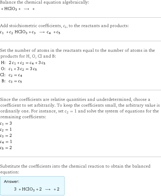 Balance the chemical equation algebraically:  + HClO3 + ⟶ +  Add stoichiometric coefficients, c_i, to the reactants and products: c_1 + c_2 HClO3 + c_3 ⟶ c_4 + c_5  Set the number of atoms in the reactants equal to the number of atoms in the products for H, O, Cl and B: H: | 2 c_1 + c_2 = c_4 + 3 c_5 O: | c_1 + 3 c_2 = 3 c_5 Cl: | c_2 = c_4 B: | c_3 = c_5 Since the coefficients are relative quantities and underdetermined, choose a coefficient to set arbitrarily. To keep the coefficients small, the arbitrary value is ordinarily one. For instance, set c_2 = 1 and solve the system of equations for the remaining coefficients: c_1 = 3 c_2 = 1 c_3 = 2 c_4 = 1 c_5 = 2 Substitute the coefficients into the chemical reaction to obtain the balanced equation: Answer: |   | 3 + HClO3 + 2 ⟶ + 2 