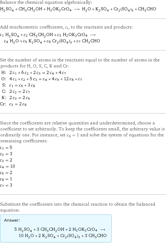 Balance the chemical equation algebraically: H_2SO_4 + CH_3CH_2OH + H2OK2CrO4 ⟶ H_2O + K_2SO_4 + Cr_2(SO_4)_3 + CH_3CHO Add stoichiometric coefficients, c_i, to the reactants and products: c_1 H_2SO_4 + c_2 CH_3CH_2OH + c_3 H2OK2CrO4 ⟶ c_4 H_2O + c_5 K_2SO_4 + c_6 Cr_2(SO_4)_3 + c_7 CH_3CHO Set the number of atoms in the reactants equal to the number of atoms in the products for H, O, S, C, K and Cr: H: | 2 c_1 + 6 c_2 + 2 c_3 = 2 c_4 + 4 c_7 O: | 4 c_1 + c_2 + 5 c_3 = c_4 + 4 c_5 + 12 c_6 + c_7 S: | c_1 = c_5 + 3 c_6 C: | 2 c_2 = 2 c_7 K: | 2 c_3 = 2 c_5 Cr: | c_3 = 2 c_6 Since the coefficients are relative quantities and underdetermined, choose a coefficient to set arbitrarily. To keep the coefficients small, the arbitrary value is ordinarily one. For instance, set c_6 = 1 and solve the system of equations for the remaining coefficients: c_1 = 5 c_2 = 3 c_3 = 2 c_4 = 10 c_5 = 2 c_6 = 1 c_7 = 3 Substitute the coefficients into the chemical reaction to obtain the balanced equation: Answer: |   | 5 H_2SO_4 + 3 CH_3CH_2OH + 2 H2OK2CrO4 ⟶ 10 H_2O + 2 K_2SO_4 + Cr_2(SO_4)_3 + 3 CH_3CHO