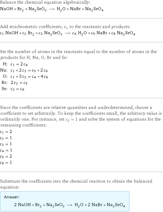 Balance the chemical equation algebraically: NaOH + Br_2 + Na_2SeO_3 ⟶ H_2O + NaBr + Na_2SeO_4 Add stoichiometric coefficients, c_i, to the reactants and products: c_1 NaOH + c_2 Br_2 + c_3 Na_2SeO_3 ⟶ c_4 H_2O + c_5 NaBr + c_6 Na_2SeO_4 Set the number of atoms in the reactants equal to the number of atoms in the products for H, Na, O, Br and Se: H: | c_1 = 2 c_4 Na: | c_1 + 2 c_3 = c_5 + 2 c_6 O: | c_1 + 3 c_3 = c_4 + 4 c_6 Br: | 2 c_2 = c_5 Se: | c_3 = c_6 Since the coefficients are relative quantities and underdetermined, choose a coefficient to set arbitrarily. To keep the coefficients small, the arbitrary value is ordinarily one. For instance, set c_2 = 1 and solve the system of equations for the remaining coefficients: c_1 = 2 c_2 = 1 c_3 = 1 c_4 = 1 c_5 = 2 c_6 = 1 Substitute the coefficients into the chemical reaction to obtain the balanced equation: Answer: |   | 2 NaOH + Br_2 + Na_2SeO_3 ⟶ H_2O + 2 NaBr + Na_2SeO_4