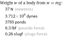 Weight w of a body from w = mg:  | 37 N (newtons)  | 3.712×10^6 dynes  | 3785 ponds  | 8.3 lbf (pounds-force)  | 0.26 slugf (slugs-force)