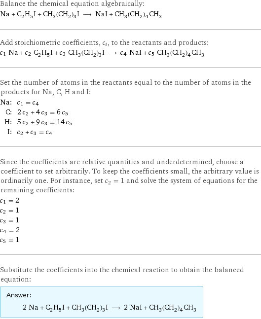 Balance the chemical equation algebraically: Na + C_2H_5I + CH_3(CH_2)_3I ⟶ NaI + CH_3(CH_2)_4CH_3 Add stoichiometric coefficients, c_i, to the reactants and products: c_1 Na + c_2 C_2H_5I + c_3 CH_3(CH_2)_3I ⟶ c_4 NaI + c_5 CH_3(CH_2)_4CH_3 Set the number of atoms in the reactants equal to the number of atoms in the products for Na, C, H and I: Na: | c_1 = c_4 C: | 2 c_2 + 4 c_3 = 6 c_5 H: | 5 c_2 + 9 c_3 = 14 c_5 I: | c_2 + c_3 = c_4 Since the coefficients are relative quantities and underdetermined, choose a coefficient to set arbitrarily. To keep the coefficients small, the arbitrary value is ordinarily one. For instance, set c_2 = 1 and solve the system of equations for the remaining coefficients: c_1 = 2 c_2 = 1 c_3 = 1 c_4 = 2 c_5 = 1 Substitute the coefficients into the chemical reaction to obtain the balanced equation: Answer: |   | 2 Na + C_2H_5I + CH_3(CH_2)_3I ⟶ 2 NaI + CH_3(CH_2)_4CH_3