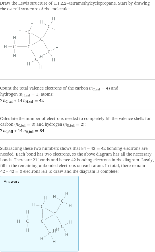 Draw the Lewis structure of 1, 1, 2, 2-tetramethylcyclopropane. Start by drawing the overall structure of the molecule:  Count the total valence electrons of the carbon (n_C, val = 4) and hydrogen (n_H, val = 1) atoms: 7 n_C, val + 14 n_H, val = 42 Calculate the number of electrons needed to completely fill the valence shells for carbon (n_C, full = 8) and hydrogen (n_H, full = 2): 7 n_C, full + 14 n_H, full = 84 Subtracting these two numbers shows that 84 - 42 = 42 bonding electrons are needed. Each bond has two electrons, so the above diagram has all the necessary bonds. There are 21 bonds and hence 42 bonding electrons in the diagram. Lastly, fill in the remaining unbonded electrons on each atom. In total, there remain 42 - 42 = 0 electrons left to draw and the diagram is complete: Answer: |   | 