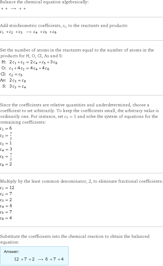 Balance the chemical equation algebraically:  + + ⟶ + +  Add stoichiometric coefficients, c_i, to the reactants and products: c_1 + c_2 + c_3 ⟶ c_4 + c_5 + c_6  Set the number of atoms in the reactants equal to the number of atoms in the products for H, O, Cl, As and S: H: | 2 c_1 + c_2 = 2 c_4 + c_5 + 3 c_6 O: | c_1 + 4 c_2 = 4 c_4 + 4 c_6 Cl: | c_2 = c_5 As: | 2 c_3 = c_6 S: | 3 c_3 = c_4 Since the coefficients are relative quantities and underdetermined, choose a coefficient to set arbitrarily. To keep the coefficients small, the arbitrary value is ordinarily one. For instance, set c_3 = 1 and solve the system of equations for the remaining coefficients: c_1 = 6 c_2 = 7/2 c_3 = 1 c_4 = 3 c_5 = 7/2 c_6 = 2 Multiply by the least common denominator, 2, to eliminate fractional coefficients: c_1 = 12 c_2 = 7 c_3 = 2 c_4 = 6 c_5 = 7 c_6 = 4 Substitute the coefficients into the chemical reaction to obtain the balanced equation: Answer: |   | 12 + 7 + 2 ⟶ 6 + 7 + 4 