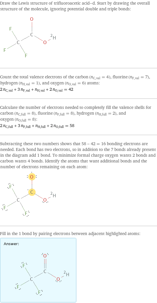 Draw the Lewis structure of trifluoroacetic acid-d. Start by drawing the overall structure of the molecule, ignoring potential double and triple bonds:  Count the total valence electrons of the carbon (n_C, val = 4), fluorine (n_F, val = 7), hydrogen (n_H, val = 1), and oxygen (n_O, val = 6) atoms: 2 n_C, val + 3 n_F, val + n_H, val + 2 n_O, val = 42 Calculate the number of electrons needed to completely fill the valence shells for carbon (n_C, full = 8), fluorine (n_F, full = 8), hydrogen (n_H, full = 2), and oxygen (n_O, full = 8): 2 n_C, full + 3 n_F, full + n_H, full + 2 n_O, full = 58 Subtracting these two numbers shows that 58 - 42 = 16 bonding electrons are needed. Each bond has two electrons, so in addition to the 7 bonds already present in the diagram add 1 bond. To minimize formal charge oxygen wants 2 bonds and carbon wants 4 bonds. Identify the atoms that want additional bonds and the number of electrons remaining on each atom:  Fill in the 1 bond by pairing electrons between adjacent highlighted atoms: Answer: |   | 