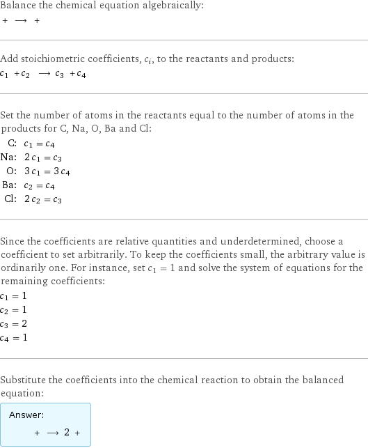 Balance the chemical equation algebraically:  + ⟶ +  Add stoichiometric coefficients, c_i, to the reactants and products: c_1 + c_2 ⟶ c_3 + c_4  Set the number of atoms in the reactants equal to the number of atoms in the products for C, Na, O, Ba and Cl: C: | c_1 = c_4 Na: | 2 c_1 = c_3 O: | 3 c_1 = 3 c_4 Ba: | c_2 = c_4 Cl: | 2 c_2 = c_3 Since the coefficients are relative quantities and underdetermined, choose a coefficient to set arbitrarily. To keep the coefficients small, the arbitrary value is ordinarily one. For instance, set c_1 = 1 and solve the system of equations for the remaining coefficients: c_1 = 1 c_2 = 1 c_3 = 2 c_4 = 1 Substitute the coefficients into the chemical reaction to obtain the balanced equation: Answer: |   | + ⟶ 2 + 