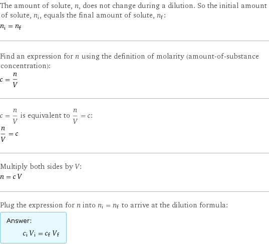 The amount of solute, n, does not change during a dilution. So the initial amount of solute, n_i, equals the final amount of solute, n_f: n_i = n_f Find an expression for n using the definition of molarity (amount-of-substance concentration): c = n/V c = n/V is equivalent to n/V = c: n/V = c Multiply both sides by V: n = c V Plug the expression for n into n_i = n_f to arrive at the dilution formula: Answer: |   | c_i V_i = c_f V_f