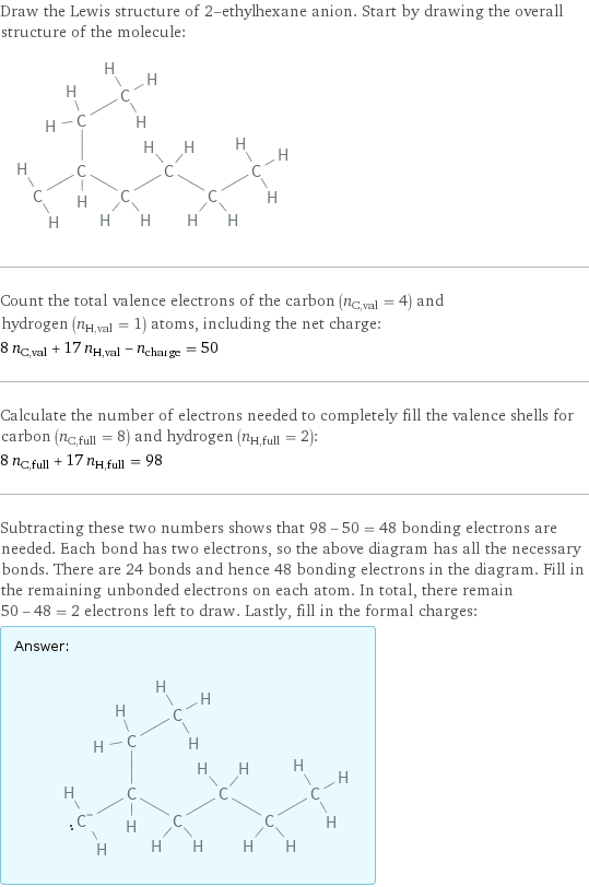 Draw the Lewis structure of 2-ethylhexane anion. Start by drawing the overall structure of the molecule:  Count the total valence electrons of the carbon (n_C, val = 4) and hydrogen (n_H, val = 1) atoms, including the net charge: 8 n_C, val + 17 n_H, val - n_charge = 50 Calculate the number of electrons needed to completely fill the valence shells for carbon (n_C, full = 8) and hydrogen (n_H, full = 2): 8 n_C, full + 17 n_H, full = 98 Subtracting these two numbers shows that 98 - 50 = 48 bonding electrons are needed. Each bond has two electrons, so the above diagram has all the necessary bonds. There are 24 bonds and hence 48 bonding electrons in the diagram. Fill in the remaining unbonded electrons on each atom. In total, there remain 50 - 48 = 2 electrons left to draw. Lastly, fill in the formal charges: Answer: |   | 