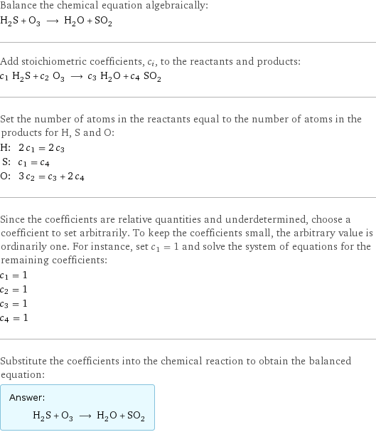 Balance the chemical equation algebraically: H_2S + O_3 ⟶ H_2O + SO_2 Add stoichiometric coefficients, c_i, to the reactants and products: c_1 H_2S + c_2 O_3 ⟶ c_3 H_2O + c_4 SO_2 Set the number of atoms in the reactants equal to the number of atoms in the products for H, S and O: H: | 2 c_1 = 2 c_3 S: | c_1 = c_4 O: | 3 c_2 = c_3 + 2 c_4 Since the coefficients are relative quantities and underdetermined, choose a coefficient to set arbitrarily. To keep the coefficients small, the arbitrary value is ordinarily one. For instance, set c_1 = 1 and solve the system of equations for the remaining coefficients: c_1 = 1 c_2 = 1 c_3 = 1 c_4 = 1 Substitute the coefficients into the chemical reaction to obtain the balanced equation: Answer: |   | H_2S + O_3 ⟶ H_2O + SO_2