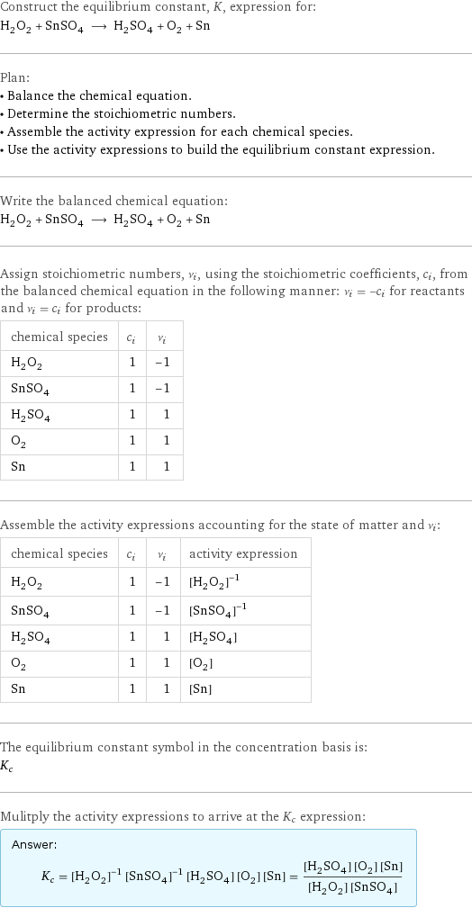 Construct the equilibrium constant, K, expression for: H_2O_2 + SnSO_4 ⟶ H_2SO_4 + O_2 + Sn Plan: • Balance the chemical equation. • Determine the stoichiometric numbers. • Assemble the activity expression for each chemical species. • Use the activity expressions to build the equilibrium constant expression. Write the balanced chemical equation: H_2O_2 + SnSO_4 ⟶ H_2SO_4 + O_2 + Sn Assign stoichiometric numbers, ν_i, using the stoichiometric coefficients, c_i, from the balanced chemical equation in the following manner: ν_i = -c_i for reactants and ν_i = c_i for products: chemical species | c_i | ν_i H_2O_2 | 1 | -1 SnSO_4 | 1 | -1 H_2SO_4 | 1 | 1 O_2 | 1 | 1 Sn | 1 | 1 Assemble the activity expressions accounting for the state of matter and ν_i: chemical species | c_i | ν_i | activity expression H_2O_2 | 1 | -1 | ([H2O2])^(-1) SnSO_4 | 1 | -1 | ([SnSO4])^(-1) H_2SO_4 | 1 | 1 | [H2SO4] O_2 | 1 | 1 | [O2] Sn | 1 | 1 | [Sn] The equilibrium constant symbol in the concentration basis is: K_c Mulitply the activity expressions to arrive at the K_c expression: Answer: |   | K_c = ([H2O2])^(-1) ([SnSO4])^(-1) [H2SO4] [O2] [Sn] = ([H2SO4] [O2] [Sn])/([H2O2] [SnSO4])