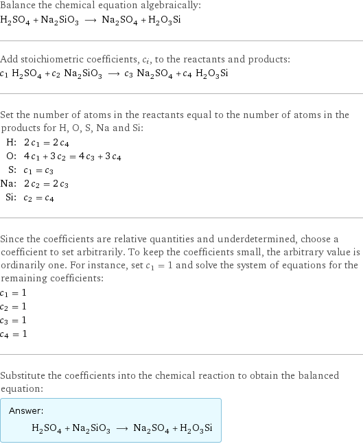 Balance the chemical equation algebraically: H_2SO_4 + Na_2SiO_3 ⟶ Na_2SO_4 + H_2O_3Si Add stoichiometric coefficients, c_i, to the reactants and products: c_1 H_2SO_4 + c_2 Na_2SiO_3 ⟶ c_3 Na_2SO_4 + c_4 H_2O_3Si Set the number of atoms in the reactants equal to the number of atoms in the products for H, O, S, Na and Si: H: | 2 c_1 = 2 c_4 O: | 4 c_1 + 3 c_2 = 4 c_3 + 3 c_4 S: | c_1 = c_3 Na: | 2 c_2 = 2 c_3 Si: | c_2 = c_4 Since the coefficients are relative quantities and underdetermined, choose a coefficient to set arbitrarily. To keep the coefficients small, the arbitrary value is ordinarily one. For instance, set c_1 = 1 and solve the system of equations for the remaining coefficients: c_1 = 1 c_2 = 1 c_3 = 1 c_4 = 1 Substitute the coefficients into the chemical reaction to obtain the balanced equation: Answer: |   | H_2SO_4 + Na_2SiO_3 ⟶ Na_2SO_4 + H_2O_3Si