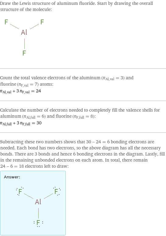 Draw the Lewis structure of aluminum fluoride. Start by drawing the overall structure of the molecule:  Count the total valence electrons of the aluminum (n_Al, val = 3) and fluorine (n_F, val = 7) atoms: n_Al, val + 3 n_F, val = 24 Calculate the number of electrons needed to completely fill the valence shells for aluminum (n_Al, full = 6) and fluorine (n_F, full = 8): n_Al, full + 3 n_F, full = 30 Subtracting these two numbers shows that 30 - 24 = 6 bonding electrons are needed. Each bond has two electrons, so the above diagram has all the necessary bonds. There are 3 bonds and hence 6 bonding electrons in the diagram. Lastly, fill in the remaining unbonded electrons on each atom. In total, there remain 24 - 6 = 18 electrons left to draw: Answer: |   | 