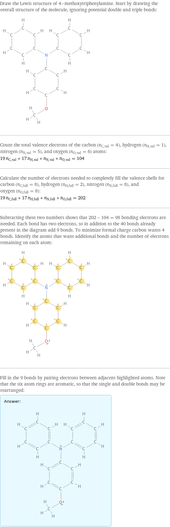 Draw the Lewis structure of 4-methoxytriphenylamine. Start by drawing the overall structure of the molecule, ignoring potential double and triple bonds:  Count the total valence electrons of the carbon (n_C, val = 4), hydrogen (n_H, val = 1), nitrogen (n_N, val = 5), and oxygen (n_O, val = 6) atoms: 19 n_C, val + 17 n_H, val + n_N, val + n_O, val = 104 Calculate the number of electrons needed to completely fill the valence shells for carbon (n_C, full = 8), hydrogen (n_H, full = 2), nitrogen (n_N, full = 8), and oxygen (n_O, full = 8): 19 n_C, full + 17 n_H, full + n_N, full + n_O, full = 202 Subtracting these two numbers shows that 202 - 104 = 98 bonding electrons are needed. Each bond has two electrons, so in addition to the 40 bonds already present in the diagram add 9 bonds. To minimize formal charge carbon wants 4 bonds. Identify the atoms that want additional bonds and the number of electrons remaining on each atom:  Fill in the 9 bonds by pairing electrons between adjacent highlighted atoms. Note that the six atom rings are aromatic, so that the single and double bonds may be rearranged: Answer: |   | 