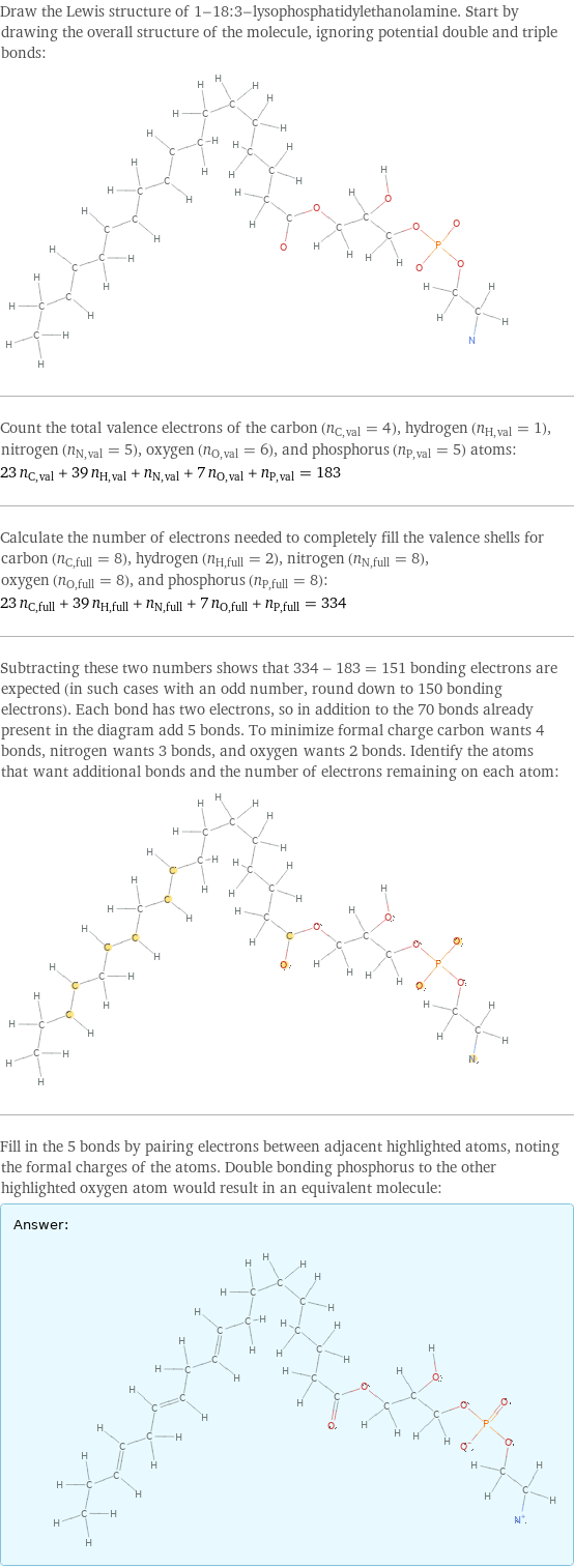 Draw the Lewis structure of 1-18:3-lysophosphatidylethanolamine. Start by drawing the overall structure of the molecule, ignoring potential double and triple bonds:  Count the total valence electrons of the carbon (n_C, val = 4), hydrogen (n_H, val = 1), nitrogen (n_N, val = 5), oxygen (n_O, val = 6), and phosphorus (n_P, val = 5) atoms: 23 n_C, val + 39 n_H, val + n_N, val + 7 n_O, val + n_P, val = 183 Calculate the number of electrons needed to completely fill the valence shells for carbon (n_C, full = 8), hydrogen (n_H, full = 2), nitrogen (n_N, full = 8), oxygen (n_O, full = 8), and phosphorus (n_P, full = 8): 23 n_C, full + 39 n_H, full + n_N, full + 7 n_O, full + n_P, full = 334 Subtracting these two numbers shows that 334 - 183 = 151 bonding electrons are expected (in such cases with an odd number, round down to 150 bonding electrons). Each bond has two electrons, so in addition to the 70 bonds already present in the diagram add 5 bonds. To minimize formal charge carbon wants 4 bonds, nitrogen wants 3 bonds, and oxygen wants 2 bonds. Identify the atoms that want additional bonds and the number of electrons remaining on each atom:  Fill in the 5 bonds by pairing electrons between adjacent highlighted atoms, noting the formal charges of the atoms. Double bonding phosphorus to the other highlighted oxygen atom would result in an equivalent molecule: Answer: |   | 