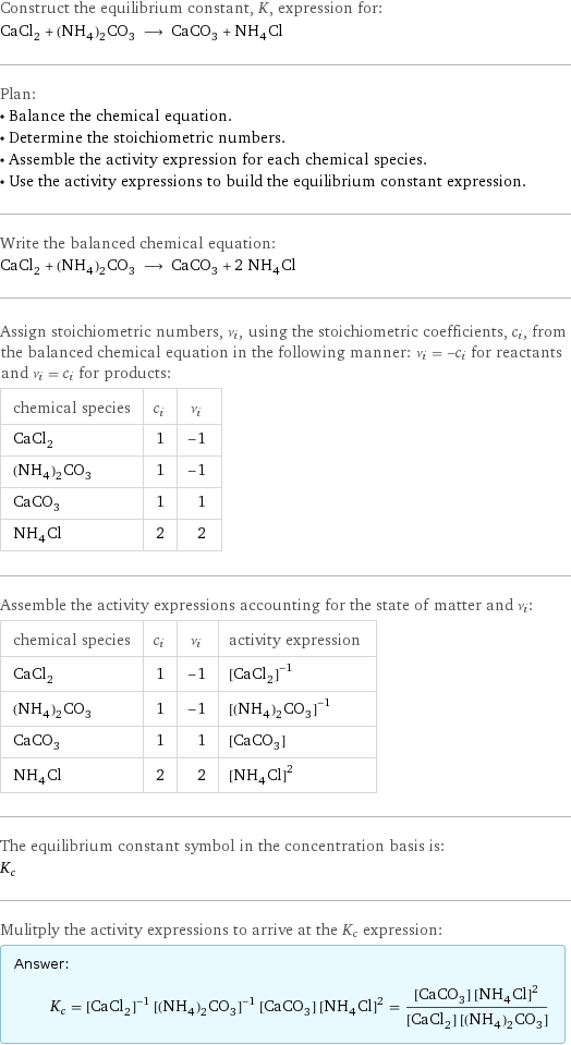 Construct the equilibrium constant, K, expression for: CaCl_2 + (NH_4)_2CO_3 ⟶ CaCO_3 + NH_4Cl Plan: • Balance the chemical equation. • Determine the stoichiometric numbers. • Assemble the activity expression for each chemical species. • Use the activity expressions to build the equilibrium constant expression. Write the balanced chemical equation: CaCl_2 + (NH_4)_2CO_3 ⟶ CaCO_3 + 2 NH_4Cl Assign stoichiometric numbers, ν_i, using the stoichiometric coefficients, c_i, from the balanced chemical equation in the following manner: ν_i = -c_i for reactants and ν_i = c_i for products: chemical species | c_i | ν_i CaCl_2 | 1 | -1 (NH_4)_2CO_3 | 1 | -1 CaCO_3 | 1 | 1 NH_4Cl | 2 | 2 Assemble the activity expressions accounting for the state of matter and ν_i: chemical species | c_i | ν_i | activity expression CaCl_2 | 1 | -1 | ([CaCl2])^(-1) (NH_4)_2CO_3 | 1 | -1 | ([(NH4)2CO3])^(-1) CaCO_3 | 1 | 1 | [CaCO3] NH_4Cl | 2 | 2 | ([NH4Cl])^2 The equilibrium constant symbol in the concentration basis is: K_c Mulitply the activity expressions to arrive at the K_c expression: Answer: |   | K_c = ([CaCl2])^(-1) ([(NH4)2CO3])^(-1) [CaCO3] ([NH4Cl])^2 = ([CaCO3] ([NH4Cl])^2)/([CaCl2] [(NH4)2CO3])