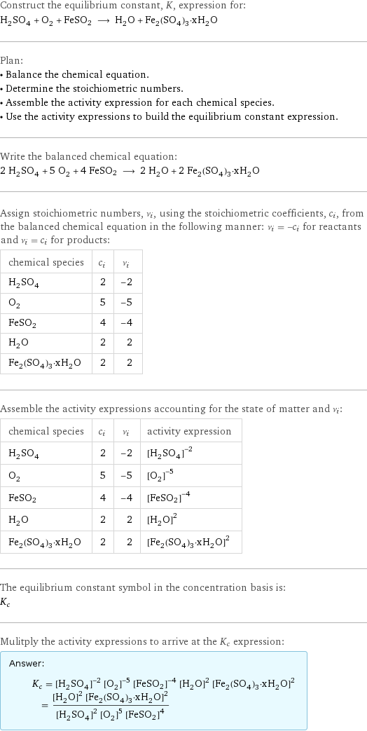 Construct the equilibrium constant, K, expression for: H_2SO_4 + O_2 + FeSO2 ⟶ H_2O + Fe_2(SO_4)_3·xH_2O Plan: • Balance the chemical equation. • Determine the stoichiometric numbers. • Assemble the activity expression for each chemical species. • Use the activity expressions to build the equilibrium constant expression. Write the balanced chemical equation: 2 H_2SO_4 + 5 O_2 + 4 FeSO2 ⟶ 2 H_2O + 2 Fe_2(SO_4)_3·xH_2O Assign stoichiometric numbers, ν_i, using the stoichiometric coefficients, c_i, from the balanced chemical equation in the following manner: ν_i = -c_i for reactants and ν_i = c_i for products: chemical species | c_i | ν_i H_2SO_4 | 2 | -2 O_2 | 5 | -5 FeSO2 | 4 | -4 H_2O | 2 | 2 Fe_2(SO_4)_3·xH_2O | 2 | 2 Assemble the activity expressions accounting for the state of matter and ν_i: chemical species | c_i | ν_i | activity expression H_2SO_4 | 2 | -2 | ([H2SO4])^(-2) O_2 | 5 | -5 | ([O2])^(-5) FeSO2 | 4 | -4 | ([FeSO2])^(-4) H_2O | 2 | 2 | ([H2O])^2 Fe_2(SO_4)_3·xH_2O | 2 | 2 | ([Fe2(SO4)3·xH2O])^2 The equilibrium constant symbol in the concentration basis is: K_c Mulitply the activity expressions to arrive at the K_c expression: Answer: |   | K_c = ([H2SO4])^(-2) ([O2])^(-5) ([FeSO2])^(-4) ([H2O])^2 ([Fe2(SO4)3·xH2O])^2 = (([H2O])^2 ([Fe2(SO4)3·xH2O])^2)/(([H2SO4])^2 ([O2])^5 ([FeSO2])^4)