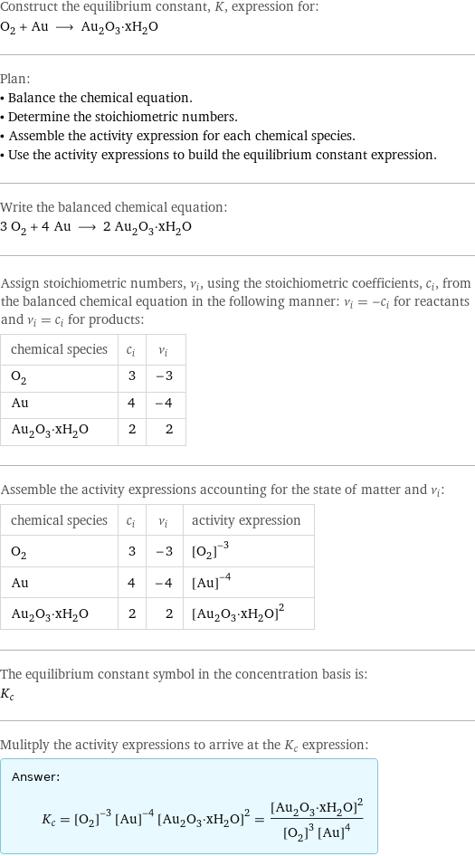 Construct the equilibrium constant, K, expression for: O_2 + Au ⟶ Au_2O_3·xH_2O Plan: • Balance the chemical equation. • Determine the stoichiometric numbers. • Assemble the activity expression for each chemical species. • Use the activity expressions to build the equilibrium constant expression. Write the balanced chemical equation: 3 O_2 + 4 Au ⟶ 2 Au_2O_3·xH_2O Assign stoichiometric numbers, ν_i, using the stoichiometric coefficients, c_i, from the balanced chemical equation in the following manner: ν_i = -c_i for reactants and ν_i = c_i for products: chemical species | c_i | ν_i O_2 | 3 | -3 Au | 4 | -4 Au_2O_3·xH_2O | 2 | 2 Assemble the activity expressions accounting for the state of matter and ν_i: chemical species | c_i | ν_i | activity expression O_2 | 3 | -3 | ([O2])^(-3) Au | 4 | -4 | ([Au])^(-4) Au_2O_3·xH_2O | 2 | 2 | ([Au2O3·xH2O])^2 The equilibrium constant symbol in the concentration basis is: K_c Mulitply the activity expressions to arrive at the K_c expression: Answer: |   | K_c = ([O2])^(-3) ([Au])^(-4) ([Au2O3·xH2O])^2 = ([Au2O3·xH2O])^2/(([O2])^3 ([Au])^4)