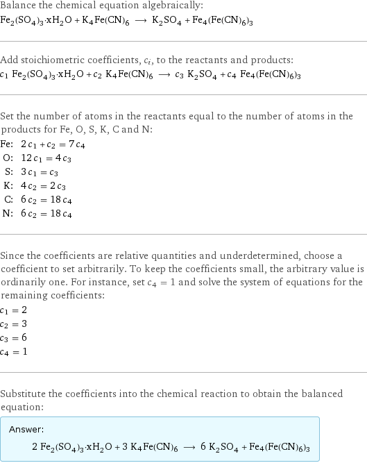 Balance the chemical equation algebraically: Fe_2(SO_4)_3·xH_2O + K4Fe(CN)6 ⟶ K_2SO_4 + Fe4(Fe(CN)6)3 Add stoichiometric coefficients, c_i, to the reactants and products: c_1 Fe_2(SO_4)_3·xH_2O + c_2 K4Fe(CN)6 ⟶ c_3 K_2SO_4 + c_4 Fe4(Fe(CN)6)3 Set the number of atoms in the reactants equal to the number of atoms in the products for Fe, O, S, K, C and N: Fe: | 2 c_1 + c_2 = 7 c_4 O: | 12 c_1 = 4 c_3 S: | 3 c_1 = c_3 K: | 4 c_2 = 2 c_3 C: | 6 c_2 = 18 c_4 N: | 6 c_2 = 18 c_4 Since the coefficients are relative quantities and underdetermined, choose a coefficient to set arbitrarily. To keep the coefficients small, the arbitrary value is ordinarily one. For instance, set c_4 = 1 and solve the system of equations for the remaining coefficients: c_1 = 2 c_2 = 3 c_3 = 6 c_4 = 1 Substitute the coefficients into the chemical reaction to obtain the balanced equation: Answer: |   | 2 Fe_2(SO_4)_3·xH_2O + 3 K4Fe(CN)6 ⟶ 6 K_2SO_4 + Fe4(Fe(CN)6)3