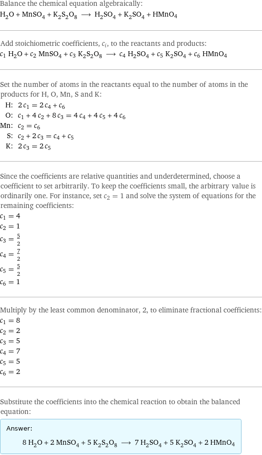 Balance the chemical equation algebraically: H_2O + MnSO_4 + K_2S_2O_8 ⟶ H_2SO_4 + K_2SO_4 + HMnO4 Add stoichiometric coefficients, c_i, to the reactants and products: c_1 H_2O + c_2 MnSO_4 + c_3 K_2S_2O_8 ⟶ c_4 H_2SO_4 + c_5 K_2SO_4 + c_6 HMnO4 Set the number of atoms in the reactants equal to the number of atoms in the products for H, O, Mn, S and K: H: | 2 c_1 = 2 c_4 + c_6 O: | c_1 + 4 c_2 + 8 c_3 = 4 c_4 + 4 c_5 + 4 c_6 Mn: | c_2 = c_6 S: | c_2 + 2 c_3 = c_4 + c_5 K: | 2 c_3 = 2 c_5 Since the coefficients are relative quantities and underdetermined, choose a coefficient to set arbitrarily. To keep the coefficients small, the arbitrary value is ordinarily one. For instance, set c_2 = 1 and solve the system of equations for the remaining coefficients: c_1 = 4 c_2 = 1 c_3 = 5/2 c_4 = 7/2 c_5 = 5/2 c_6 = 1 Multiply by the least common denominator, 2, to eliminate fractional coefficients: c_1 = 8 c_2 = 2 c_3 = 5 c_4 = 7 c_5 = 5 c_6 = 2 Substitute the coefficients into the chemical reaction to obtain the balanced equation: Answer: |   | 8 H_2O + 2 MnSO_4 + 5 K_2S_2O_8 ⟶ 7 H_2SO_4 + 5 K_2SO_4 + 2 HMnO4