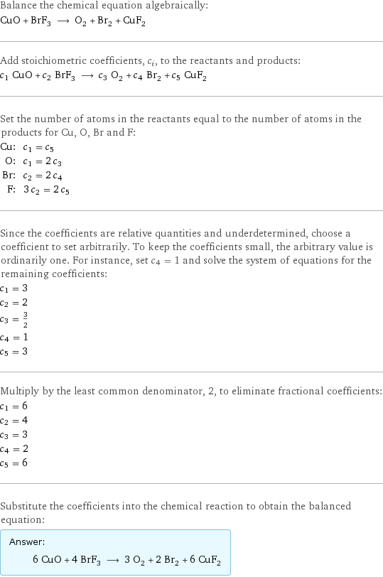 Balance the chemical equation algebraically: CuO + BrF_3 ⟶ O_2 + Br_2 + CuF_2 Add stoichiometric coefficients, c_i, to the reactants and products: c_1 CuO + c_2 BrF_3 ⟶ c_3 O_2 + c_4 Br_2 + c_5 CuF_2 Set the number of atoms in the reactants equal to the number of atoms in the products for Cu, O, Br and F: Cu: | c_1 = c_5 O: | c_1 = 2 c_3 Br: | c_2 = 2 c_4 F: | 3 c_2 = 2 c_5 Since the coefficients are relative quantities and underdetermined, choose a coefficient to set arbitrarily. To keep the coefficients small, the arbitrary value is ordinarily one. For instance, set c_4 = 1 and solve the system of equations for the remaining coefficients: c_1 = 3 c_2 = 2 c_3 = 3/2 c_4 = 1 c_5 = 3 Multiply by the least common denominator, 2, to eliminate fractional coefficients: c_1 = 6 c_2 = 4 c_3 = 3 c_4 = 2 c_5 = 6 Substitute the coefficients into the chemical reaction to obtain the balanced equation: Answer: |   | 6 CuO + 4 BrF_3 ⟶ 3 O_2 + 2 Br_2 + 6 CuF_2