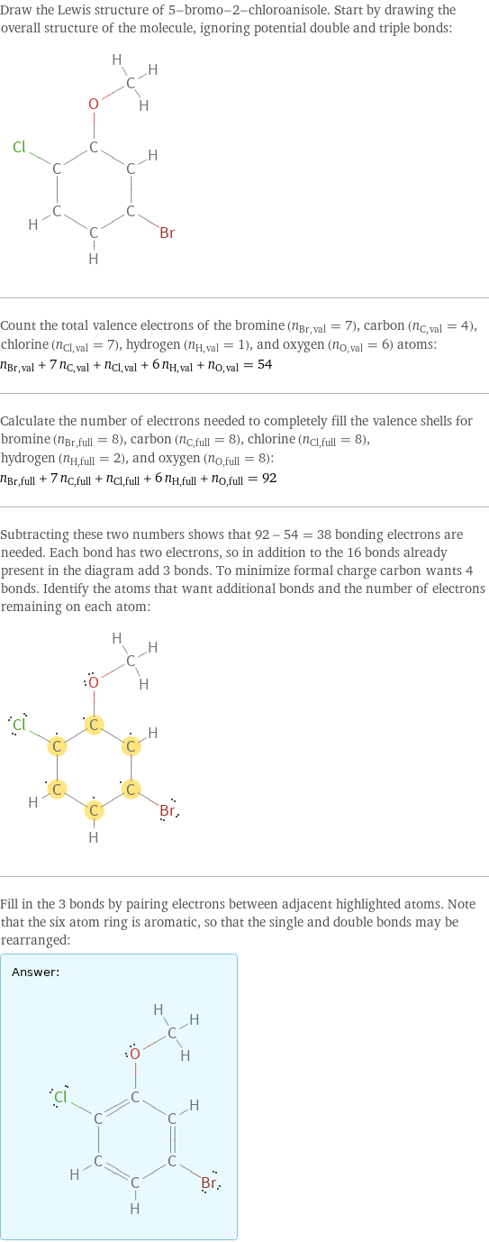 Draw the Lewis structure of 5-bromo-2-chloroanisole. Start by drawing the overall structure of the molecule, ignoring potential double and triple bonds:  Count the total valence electrons of the bromine (n_Br, val = 7), carbon (n_C, val = 4), chlorine (n_Cl, val = 7), hydrogen (n_H, val = 1), and oxygen (n_O, val = 6) atoms: n_Br, val + 7 n_C, val + n_Cl, val + 6 n_H, val + n_O, val = 54 Calculate the number of electrons needed to completely fill the valence shells for bromine (n_Br, full = 8), carbon (n_C, full = 8), chlorine (n_Cl, full = 8), hydrogen (n_H, full = 2), and oxygen (n_O, full = 8): n_Br, full + 7 n_C, full + n_Cl, full + 6 n_H, full + n_O, full = 92 Subtracting these two numbers shows that 92 - 54 = 38 bonding electrons are needed. Each bond has two electrons, so in addition to the 16 bonds already present in the diagram add 3 bonds. To minimize formal charge carbon wants 4 bonds. Identify the atoms that want additional bonds and the number of electrons remaining on each atom:  Fill in the 3 bonds by pairing electrons between adjacent highlighted atoms. Note that the six atom ring is aromatic, so that the single and double bonds may be rearranged: Answer: |   | 