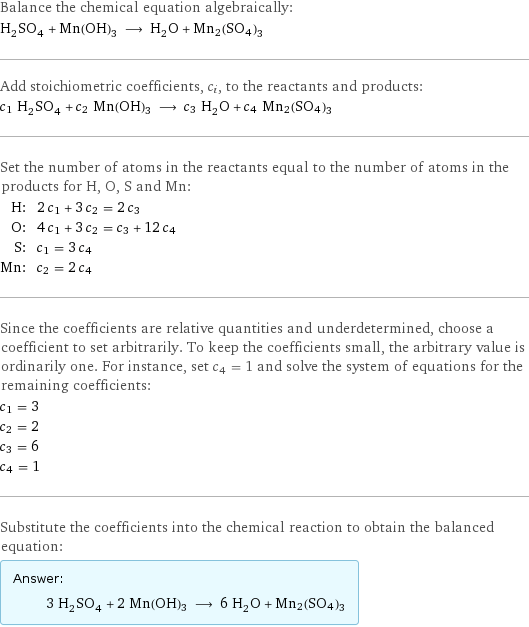 Balance the chemical equation algebraically: H_2SO_4 + Mn(OH)3 ⟶ H_2O + Mn2(SO4)3 Add stoichiometric coefficients, c_i, to the reactants and products: c_1 H_2SO_4 + c_2 Mn(OH)3 ⟶ c_3 H_2O + c_4 Mn2(SO4)3 Set the number of atoms in the reactants equal to the number of atoms in the products for H, O, S and Mn: H: | 2 c_1 + 3 c_2 = 2 c_3 O: | 4 c_1 + 3 c_2 = c_3 + 12 c_4 S: | c_1 = 3 c_4 Mn: | c_2 = 2 c_4 Since the coefficients are relative quantities and underdetermined, choose a coefficient to set arbitrarily. To keep the coefficients small, the arbitrary value is ordinarily one. For instance, set c_4 = 1 and solve the system of equations for the remaining coefficients: c_1 = 3 c_2 = 2 c_3 = 6 c_4 = 1 Substitute the coefficients into the chemical reaction to obtain the balanced equation: Answer: |   | 3 H_2SO_4 + 2 Mn(OH)3 ⟶ 6 H_2O + Mn2(SO4)3