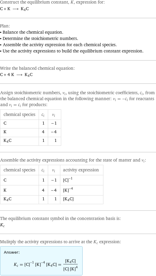 Construct the equilibrium constant, K, expression for: C + K ⟶ K4C Plan: • Balance the chemical equation. • Determine the stoichiometric numbers. • Assemble the activity expression for each chemical species. • Use the activity expressions to build the equilibrium constant expression. Write the balanced chemical equation: C + 4 K ⟶ K4C Assign stoichiometric numbers, ν_i, using the stoichiometric coefficients, c_i, from the balanced chemical equation in the following manner: ν_i = -c_i for reactants and ν_i = c_i for products: chemical species | c_i | ν_i C | 1 | -1 K | 4 | -4 K4C | 1 | 1 Assemble the activity expressions accounting for the state of matter and ν_i: chemical species | c_i | ν_i | activity expression C | 1 | -1 | ([C])^(-1) K | 4 | -4 | ([K])^(-4) K4C | 1 | 1 | [K4C] The equilibrium constant symbol in the concentration basis is: K_c Mulitply the activity expressions to arrive at the K_c expression: Answer: |   | K_c = ([C])^(-1) ([K])^(-4) [K4C] = ([K4C])/([C] ([K])^4)