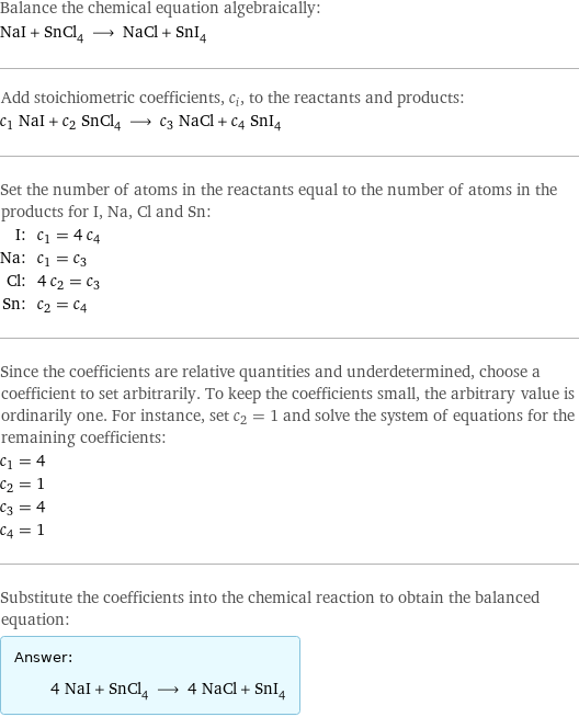 Balance the chemical equation algebraically: NaI + SnCl_4 ⟶ NaCl + SnI_4 Add stoichiometric coefficients, c_i, to the reactants and products: c_1 NaI + c_2 SnCl_4 ⟶ c_3 NaCl + c_4 SnI_4 Set the number of atoms in the reactants equal to the number of atoms in the products for I, Na, Cl and Sn: I: | c_1 = 4 c_4 Na: | c_1 = c_3 Cl: | 4 c_2 = c_3 Sn: | c_2 = c_4 Since the coefficients are relative quantities and underdetermined, choose a coefficient to set arbitrarily. To keep the coefficients small, the arbitrary value is ordinarily one. For instance, set c_2 = 1 and solve the system of equations for the remaining coefficients: c_1 = 4 c_2 = 1 c_3 = 4 c_4 = 1 Substitute the coefficients into the chemical reaction to obtain the balanced equation: Answer: |   | 4 NaI + SnCl_4 ⟶ 4 NaCl + SnI_4