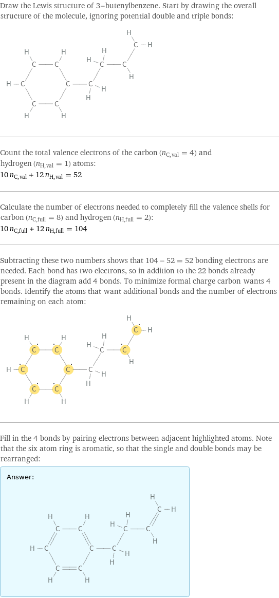 Draw the Lewis structure of 3-butenylbenzene. Start by drawing the overall structure of the molecule, ignoring potential double and triple bonds:  Count the total valence electrons of the carbon (n_C, val = 4) and hydrogen (n_H, val = 1) atoms: 10 n_C, val + 12 n_H, val = 52 Calculate the number of electrons needed to completely fill the valence shells for carbon (n_C, full = 8) and hydrogen (n_H, full = 2): 10 n_C, full + 12 n_H, full = 104 Subtracting these two numbers shows that 104 - 52 = 52 bonding electrons are needed. Each bond has two electrons, so in addition to the 22 bonds already present in the diagram add 4 bonds. To minimize formal charge carbon wants 4 bonds. Identify the atoms that want additional bonds and the number of electrons remaining on each atom:  Fill in the 4 bonds by pairing electrons between adjacent highlighted atoms. Note that the six atom ring is aromatic, so that the single and double bonds may be rearranged: Answer: |   | 