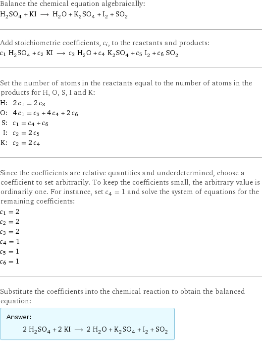 Balance the chemical equation algebraically: H_2SO_4 + KI ⟶ H_2O + K_2SO_4 + I_2 + SO_2 Add stoichiometric coefficients, c_i, to the reactants and products: c_1 H_2SO_4 + c_2 KI ⟶ c_3 H_2O + c_4 K_2SO_4 + c_5 I_2 + c_6 SO_2 Set the number of atoms in the reactants equal to the number of atoms in the products for H, O, S, I and K: H: | 2 c_1 = 2 c_3 O: | 4 c_1 = c_3 + 4 c_4 + 2 c_6 S: | c_1 = c_4 + c_6 I: | c_2 = 2 c_5 K: | c_2 = 2 c_4 Since the coefficients are relative quantities and underdetermined, choose a coefficient to set arbitrarily. To keep the coefficients small, the arbitrary value is ordinarily one. For instance, set c_4 = 1 and solve the system of equations for the remaining coefficients: c_1 = 2 c_2 = 2 c_3 = 2 c_4 = 1 c_5 = 1 c_6 = 1 Substitute the coefficients into the chemical reaction to obtain the balanced equation: Answer: |   | 2 H_2SO_4 + 2 KI ⟶ 2 H_2O + K_2SO_4 + I_2 + SO_2