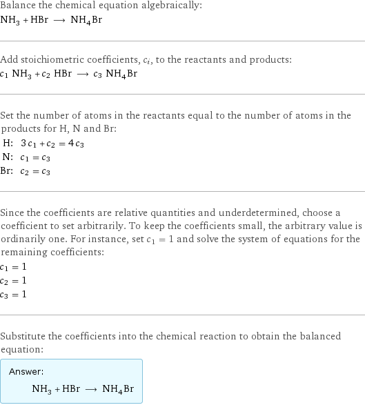 Balance the chemical equation algebraically: NH_3 + HBr ⟶ NH_4Br Add stoichiometric coefficients, c_i, to the reactants and products: c_1 NH_3 + c_2 HBr ⟶ c_3 NH_4Br Set the number of atoms in the reactants equal to the number of atoms in the products for H, N and Br: H: | 3 c_1 + c_2 = 4 c_3 N: | c_1 = c_3 Br: | c_2 = c_3 Since the coefficients are relative quantities and underdetermined, choose a coefficient to set arbitrarily. To keep the coefficients small, the arbitrary value is ordinarily one. For instance, set c_1 = 1 and solve the system of equations for the remaining coefficients: c_1 = 1 c_2 = 1 c_3 = 1 Substitute the coefficients into the chemical reaction to obtain the balanced equation: Answer: |   | NH_3 + HBr ⟶ NH_4Br