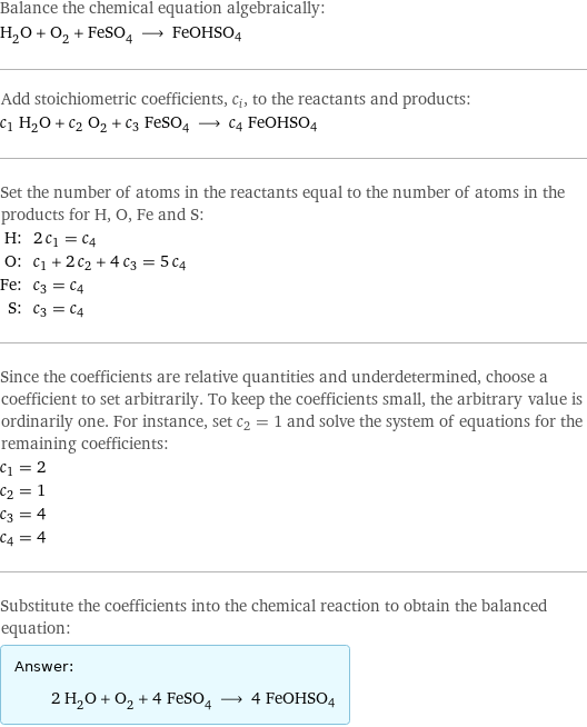 Balance the chemical equation algebraically: H_2O + O_2 + FeSO_4 ⟶ FeOHSO4 Add stoichiometric coefficients, c_i, to the reactants and products: c_1 H_2O + c_2 O_2 + c_3 FeSO_4 ⟶ c_4 FeOHSO4 Set the number of atoms in the reactants equal to the number of atoms in the products for H, O, Fe and S: H: | 2 c_1 = c_4 O: | c_1 + 2 c_2 + 4 c_3 = 5 c_4 Fe: | c_3 = c_4 S: | c_3 = c_4 Since the coefficients are relative quantities and underdetermined, choose a coefficient to set arbitrarily. To keep the coefficients small, the arbitrary value is ordinarily one. For instance, set c_2 = 1 and solve the system of equations for the remaining coefficients: c_1 = 2 c_2 = 1 c_3 = 4 c_4 = 4 Substitute the coefficients into the chemical reaction to obtain the balanced equation: Answer: |   | 2 H_2O + O_2 + 4 FeSO_4 ⟶ 4 FeOHSO4