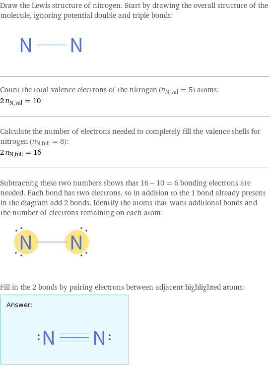 Draw the Lewis structure of nitrogen. Start by drawing the overall structure of the molecule, ignoring potential double and triple bonds:  Count the total valence electrons of the nitrogen (n_N, val = 5) atoms: 2 n_N, val = 10 Calculate the number of electrons needed to completely fill the valence shells for nitrogen (n_N, full = 8): 2 n_N, full = 16 Subtracting these two numbers shows that 16 - 10 = 6 bonding electrons are needed. Each bond has two electrons, so in addition to the 1 bond already present in the diagram add 2 bonds. Identify the atoms that want additional bonds and the number of electrons remaining on each atom:  Fill in the 2 bonds by pairing electrons between adjacent highlighted atoms: Answer: |   | 